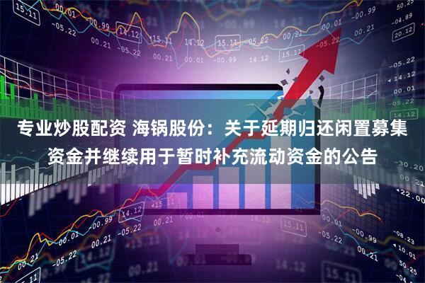 专业炒股配资 海锅股份：关于延期归还闲置募集资金并继续用于暂时补充流动资金的公告