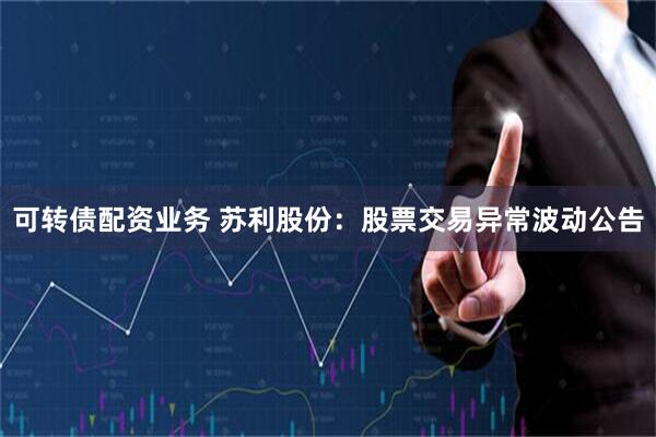 可转债配资业务 苏利股份：股票交易异常波动公告