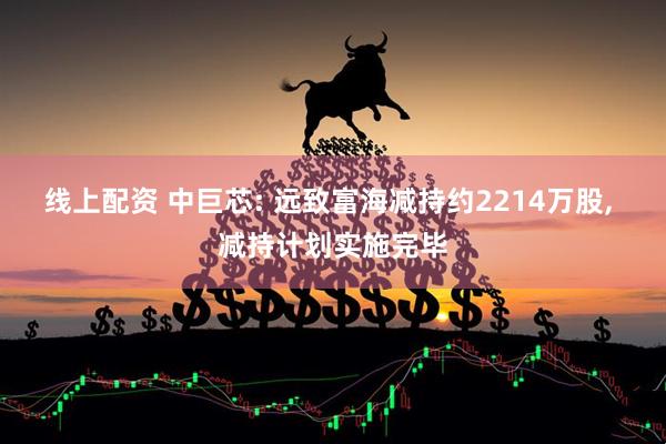 线上配资 中巨芯: 远致富海减持约2214万股, 减持计划实施完毕