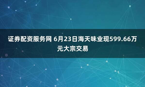 证券配资服务网 6月23日海天味业现599.66万元大宗交易