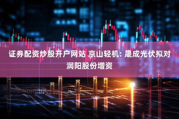 证券配资炒股开户网站 京山轻机: 晟成光伏拟对润阳股份增资