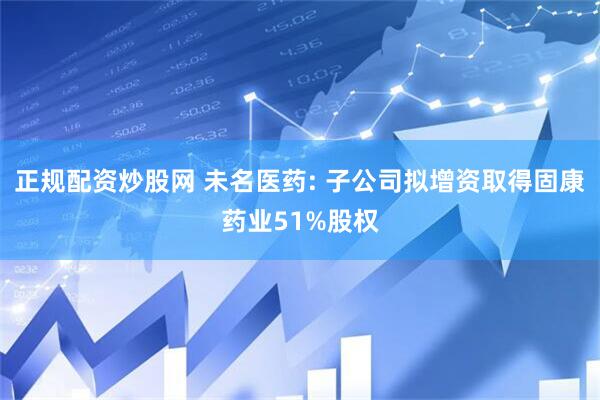 正规配资炒股网 未名医药: 子公司拟增资取得固康药业51%股权