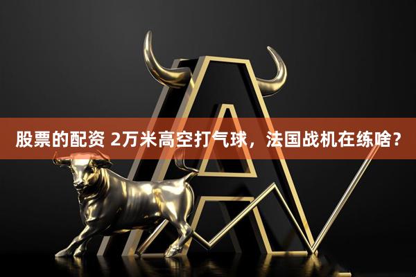 股票的配资 2万米高空打气球，法国战机在练啥？