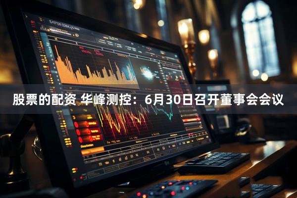 股票的配资 华峰测控：6月30日召开董事会会议