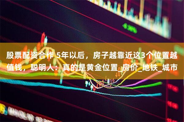 股票配资合作 5年以后，房子越靠近这3个位置越值钱，聪明人：真的是黄金位置_房价_地铁_城市