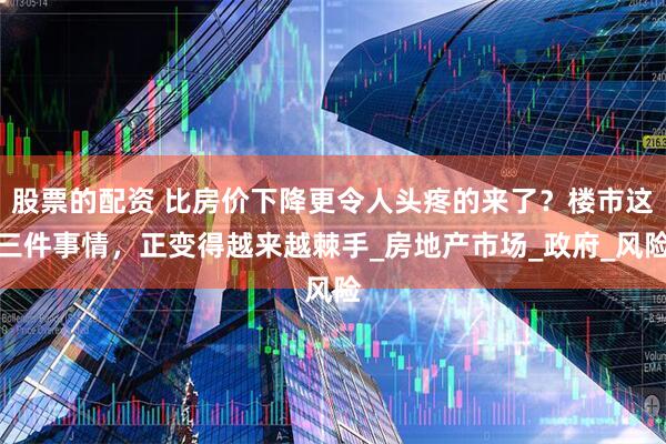 股票的配资 比房价下降更令人头疼的来了？楼市这三件事情，正变得越来越棘手_房地产市场_政府_风险