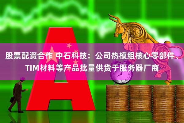 股票配资合作 中石科技：公司热模组核心零部件、TIM材料等产品批量供货于服务器厂商