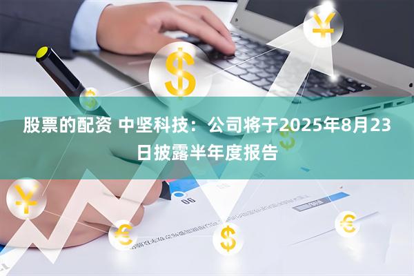 股票的配资 中坚科技：公司将于2025年8月23日披露半年度报告