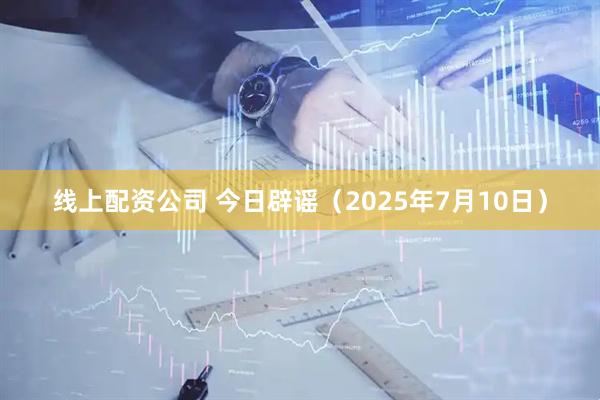 线上配资公司 今日辟谣（2025年7月10日）