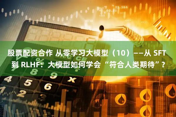 股票配资合作 从零学习大模型（10）——从 SFT 到 RLHF：大模型如何学会 “符合人类期待”？
