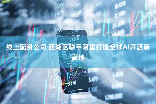 线上配资公司 西湖区联手阿里打造全球AI开源新高地