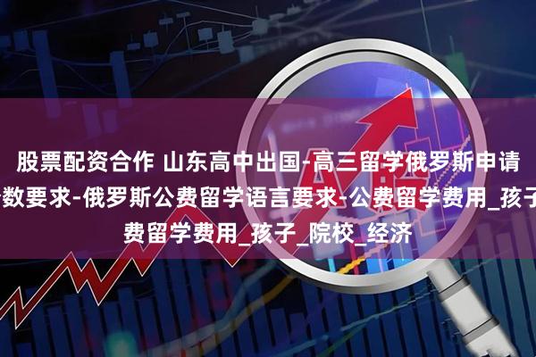 股票配资合作 山东高中出国-高三留学俄罗斯申请-公费留学分数要求-俄罗斯公费留学语言要求-公费留学费用_孩子_院校_经济