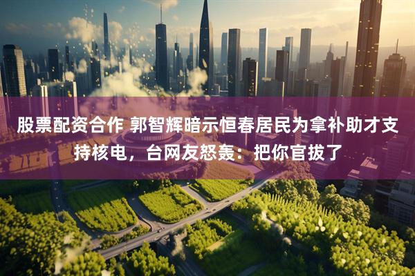 股票配资合作 郭智辉暗示恒春居民为拿补助才支持核电，台网友怒轰：把你官拔了