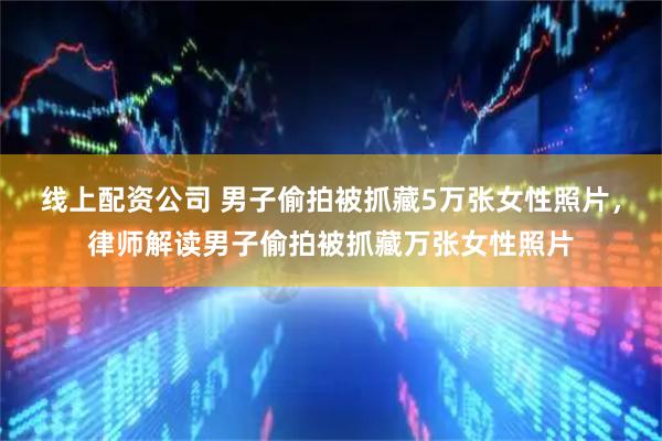 线上配资公司 男子偷拍被抓藏5万张女性照片，律师解读男子偷拍被抓藏万张女性照片