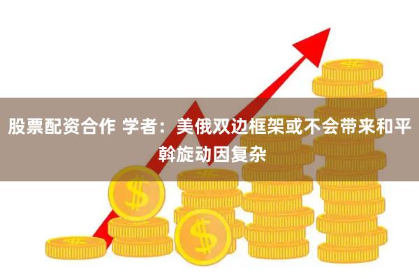 股票配资合作 学者：美俄双边框架或不会带来和平 斡旋动因复杂
