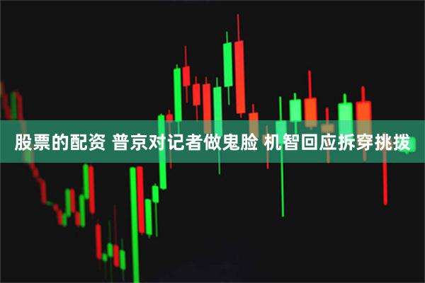 股票的配资 普京对记者做鬼脸 机智回应拆穿挑拨