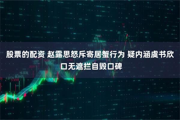 股票的配资 赵露思怒斥寄居蟹行为 疑内涵虞书欣 口无遮拦自毁口碑