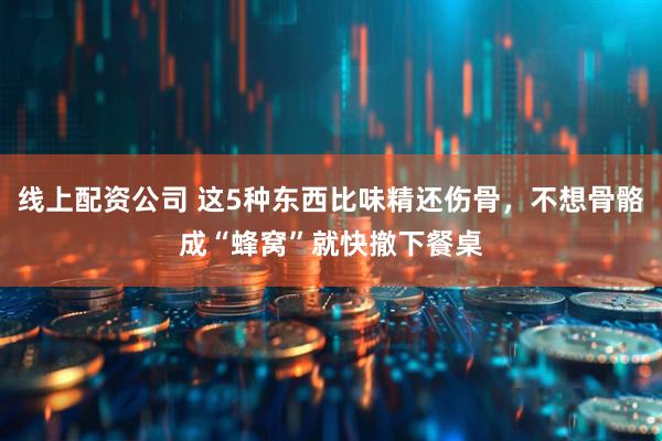 线上配资公司 这5种东西比味精还伤骨，不想骨骼成“蜂窝”就快撤下餐桌
