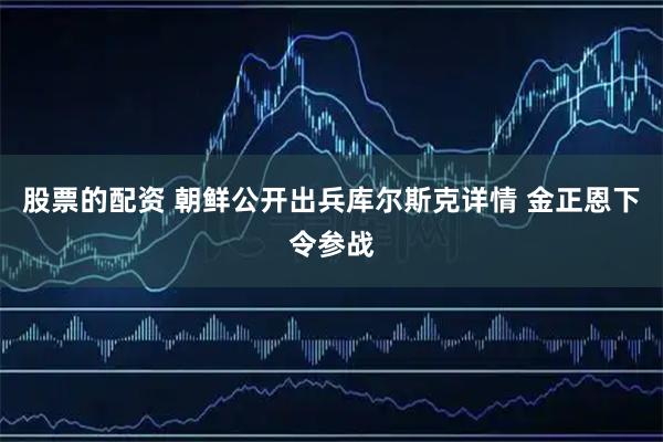 股票的配资 朝鲜公开出兵库尔斯克详情 金正恩下令参战