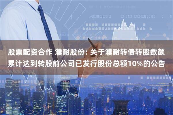 股票配资合作 濮耐股份: 关于濮耐转债转股数额累计达到转股前公司已发行股份总额10%的公告
