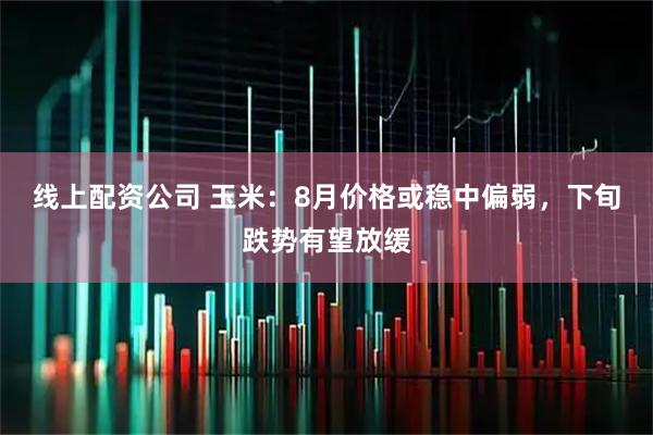 线上配资公司 玉米：8月价格或稳中偏弱，下旬跌势有望放缓