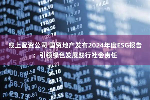线上配资公司 国贸地产发布2024年度ESG报告：引领绿色发展践行社会责任