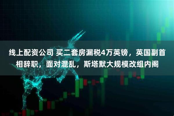线上配资公司 买二套房漏税4万英镑，英国副首相辞职，面对混乱，斯塔默大规模改组内阁