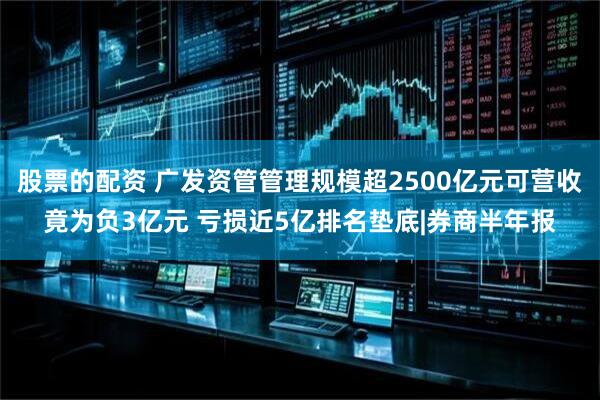 股票的配资 广发资管管理规模超2500亿元可营收竟为负3亿元 亏损近5亿排名垫底|券商半年报