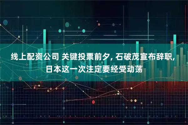 线上配资公司 关键投票前夕, 石破茂宣布辞职, 日本这一次注定要经受动荡