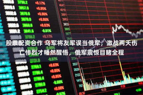 股票配资合作 乌军将友军误当俄军，激战两天伤亡惨烈才幡然醒悟，俄军震惊目睹全程