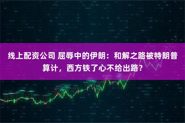 线上配资公司 屈辱中的伊朗：和解之路被特朗普算计，西方铁了心不给出路？