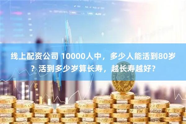 线上配资公司 10000人中，多少人能活到80岁？活到多少岁算长寿，越长寿越好？