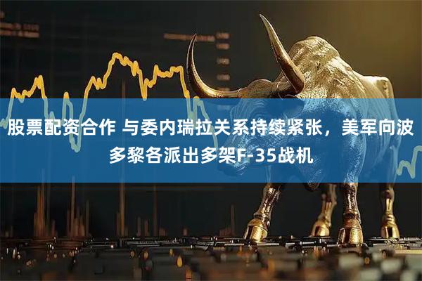 股票配资合作 与委内瑞拉关系持续紧张，美军向波多黎各派出多架F-35战机