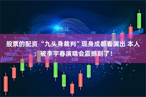 股票的配资 “九头身裁判”现身成都看演出 本人：被李宇春演唱会震撼到了！