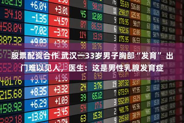 股票配资合作 武汉一33岁男子胸部“发育” 出门难以见人，医生：这是男性乳腺发育症