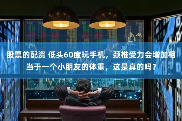 股票的配资 低头60度玩手机，颈椎受力会增加相当于一个小朋友的体重，这是真的吗？