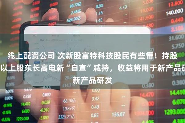 线上配资公司 次新股富特科技股民有些懵！持股5%以上股东长高电新“自宣”减持，收益将用于新产品研发