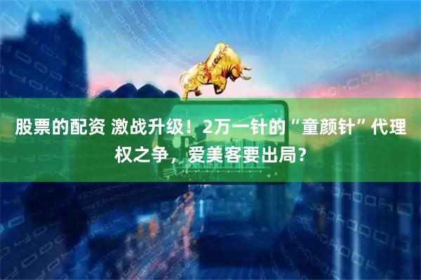 股票的配资 激战升级！2万一针的“童颜针”代理权之争，爱美客要出局？