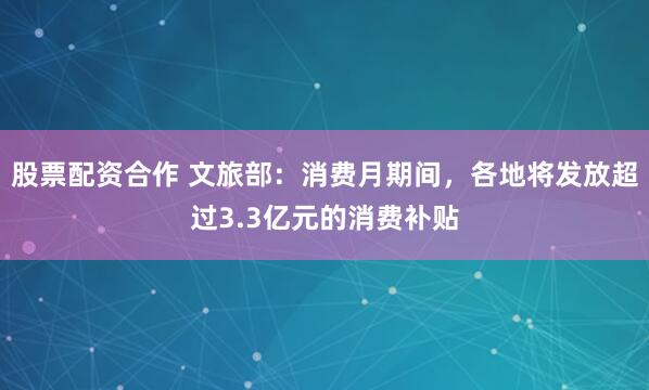 股票配资合作 文旅部：消费月期间，各地将发放超过3.3亿元的消费补贴