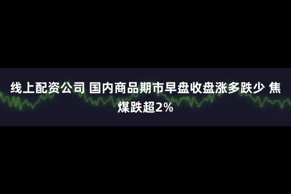 线上配资公司 国内商品期市早盘收盘涨多跌少 焦煤跌超2%