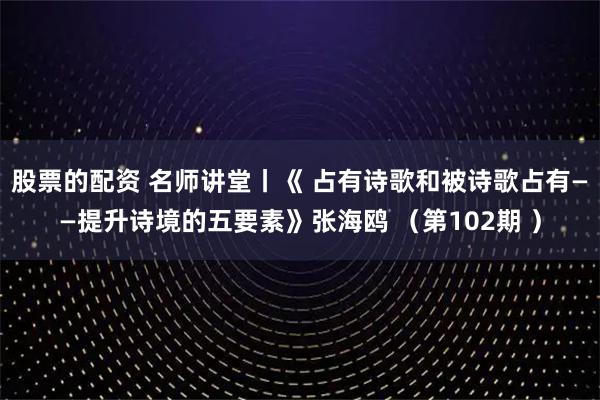 股票的配资 名师讲堂丨《 占有诗歌和被诗歌占有——提升诗境的五要素》张海鸥 （第102期 ）