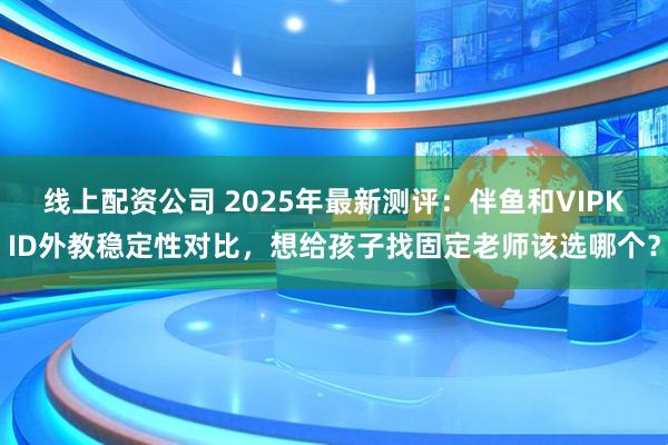 线上配资公司 2025年最新测评：伴鱼和VIPKID外教稳定性对比，想给孩子找固定老师该选哪个？